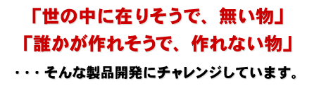 「世の中に在りそうで、無い物」「誰かが作れそうで、作れない物」・・・そんな製品開発にチャレンジしています。