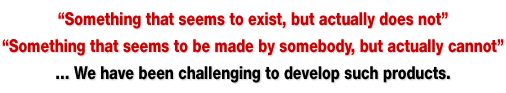「世の中に在りそうで、無い物」「誰かが作れそうで、作れない物」・・・そんな製品開発にチャレンジしています。