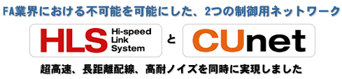 FA業界における不可能を可能にした、2つの制御用ネットワークHLS(Hi-speed Link System)とCUnet超高速レスポンス、ロング配線長、高耐ノイズを同時に実現しました